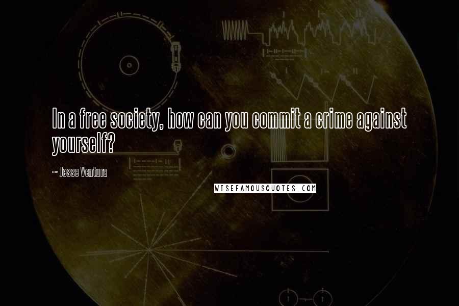 Jesse Ventura Quotes: In a free society, how can you commit a crime against yourself?