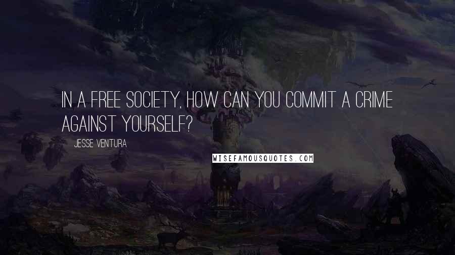 Jesse Ventura Quotes: In a free society, how can you commit a crime against yourself?