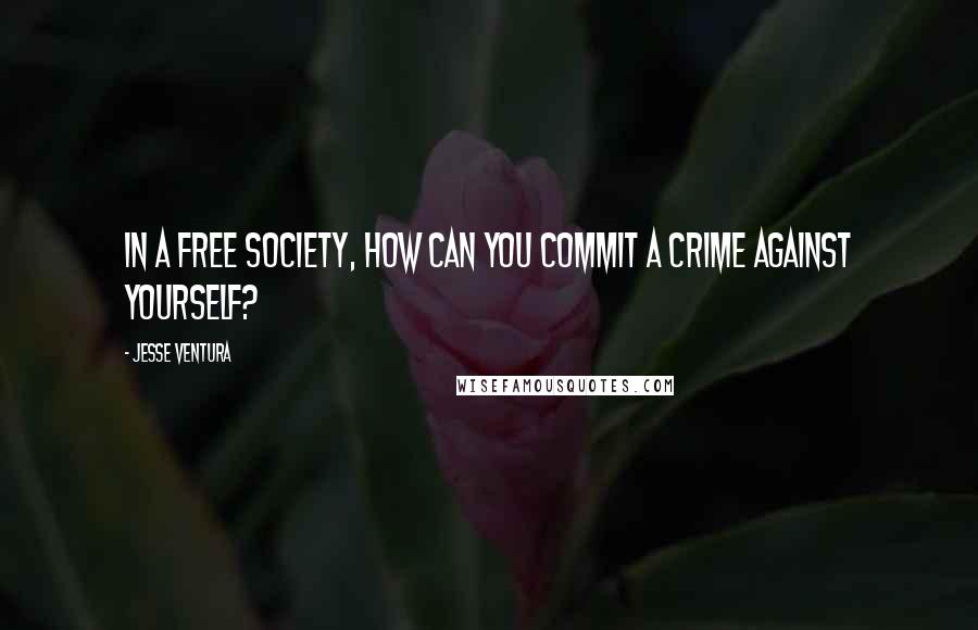 Jesse Ventura Quotes: In a free society, how can you commit a crime against yourself?