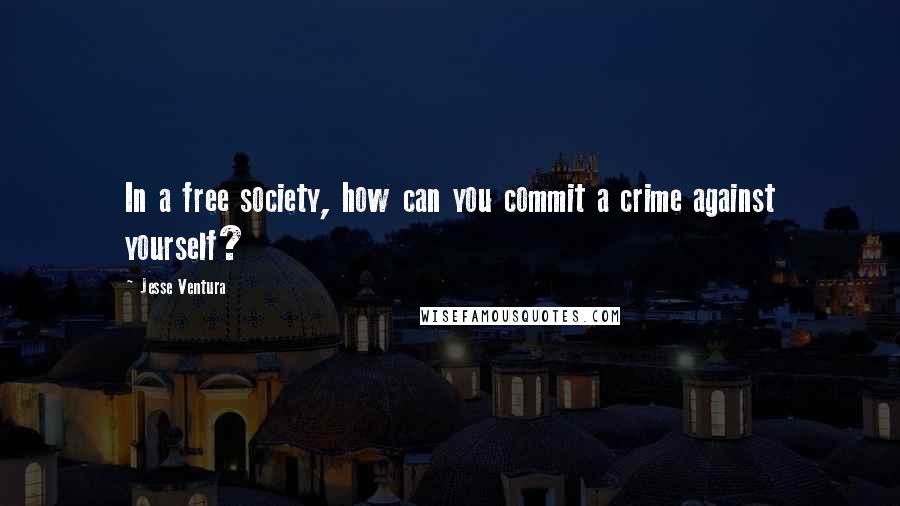 Jesse Ventura Quotes: In a free society, how can you commit a crime against yourself?