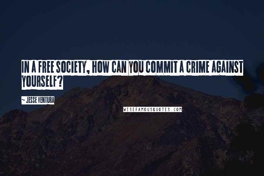 Jesse Ventura Quotes: In a free society, how can you commit a crime against yourself?