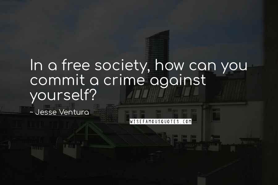 Jesse Ventura Quotes: In a free society, how can you commit a crime against yourself?