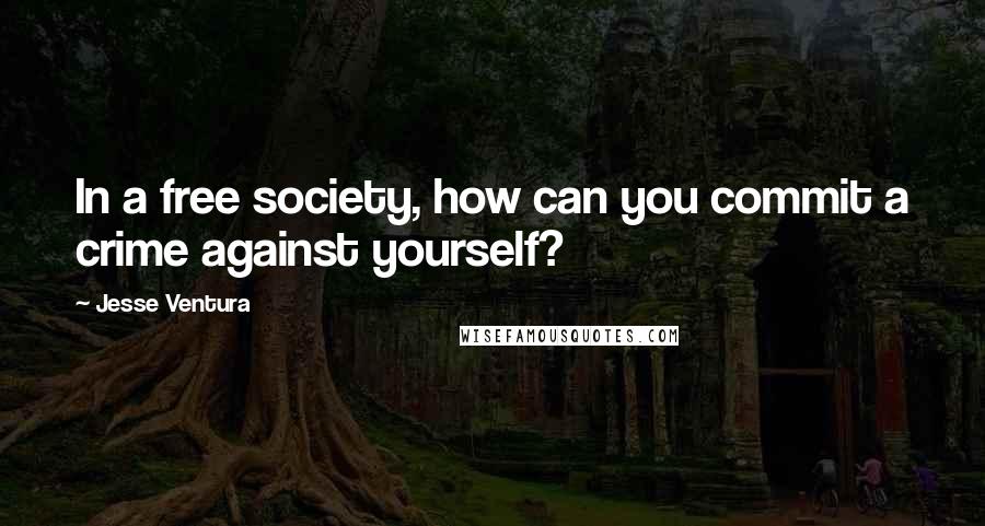 Jesse Ventura Quotes: In a free society, how can you commit a crime against yourself?