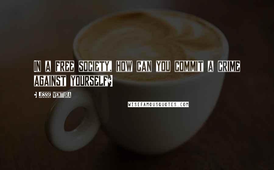 Jesse Ventura Quotes: In a free society, how can you commit a crime against yourself?