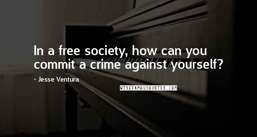 Jesse Ventura Quotes: In a free society, how can you commit a crime against yourself?
