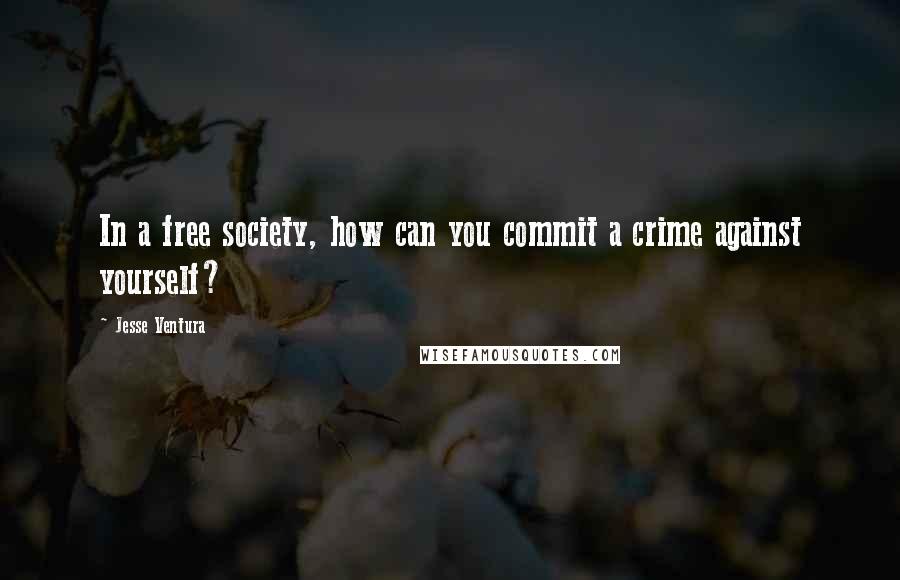 Jesse Ventura Quotes: In a free society, how can you commit a crime against yourself?