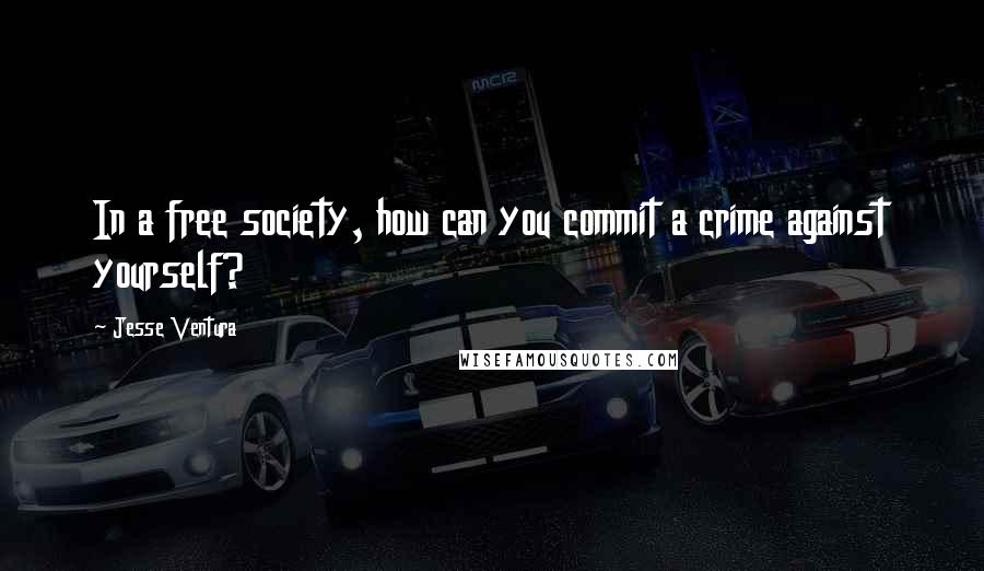 Jesse Ventura Quotes: In a free society, how can you commit a crime against yourself?
