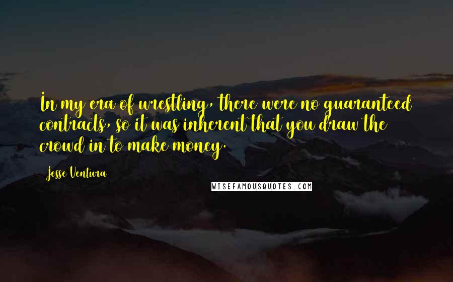 Jesse Ventura Quotes: In my era of wrestling, there were no guaranteed contracts, so it was inherent that you draw the crowd in to make money.