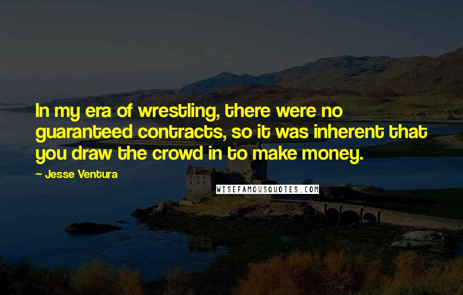 Jesse Ventura Quotes: In my era of wrestling, there were no guaranteed contracts, so it was inherent that you draw the crowd in to make money.