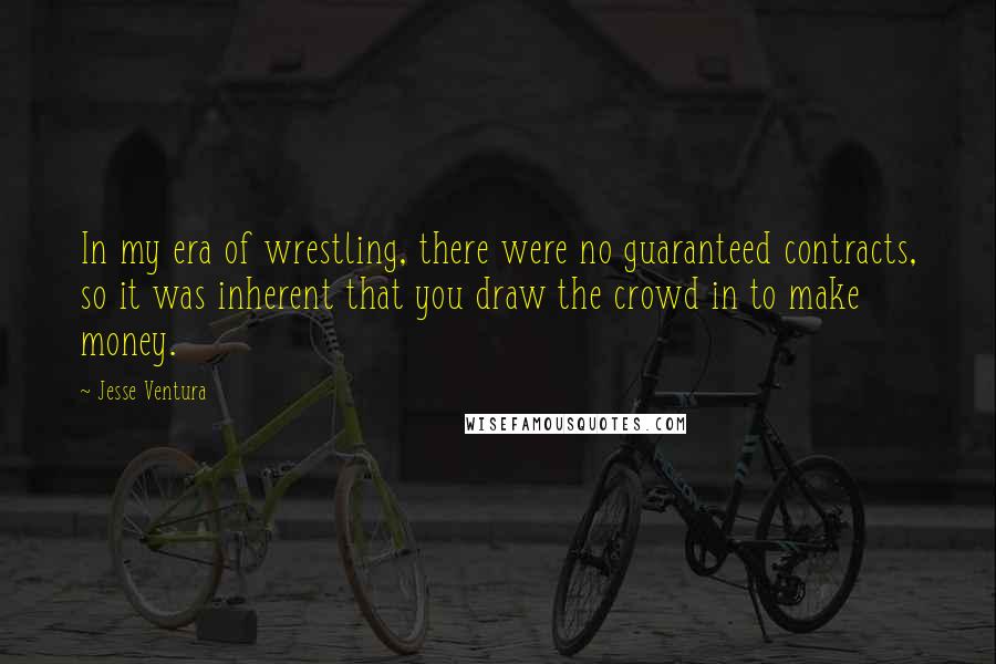 Jesse Ventura Quotes: In my era of wrestling, there were no guaranteed contracts, so it was inherent that you draw the crowd in to make money.