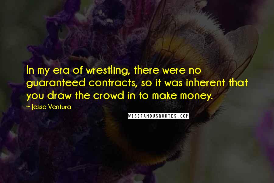 Jesse Ventura Quotes: In my era of wrestling, there were no guaranteed contracts, so it was inherent that you draw the crowd in to make money.