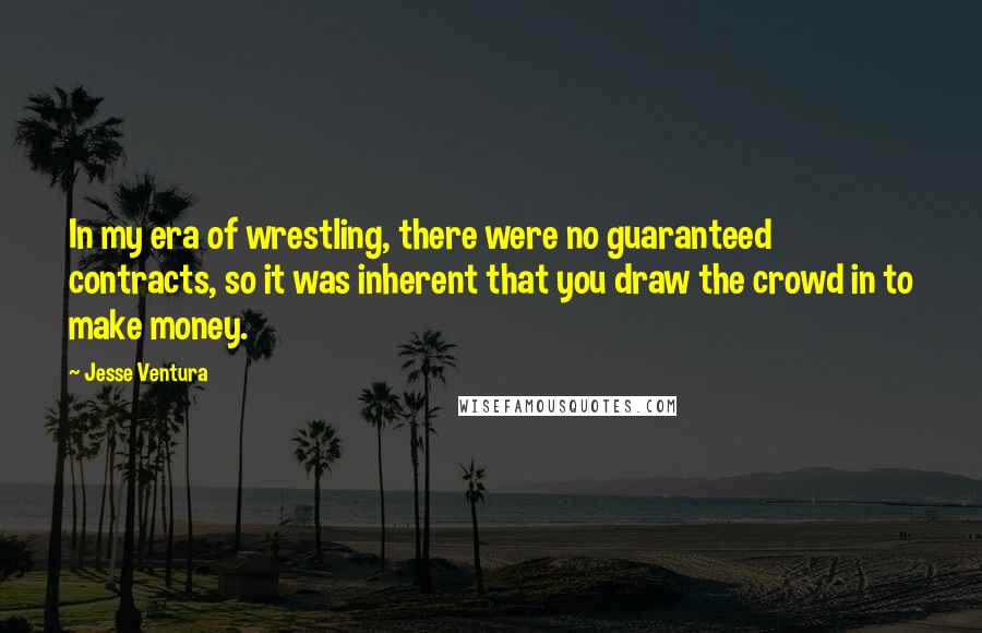 Jesse Ventura Quotes: In my era of wrestling, there were no guaranteed contracts, so it was inherent that you draw the crowd in to make money.
