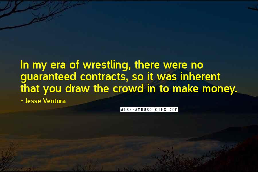 Jesse Ventura Quotes: In my era of wrestling, there were no guaranteed contracts, so it was inherent that you draw the crowd in to make money.