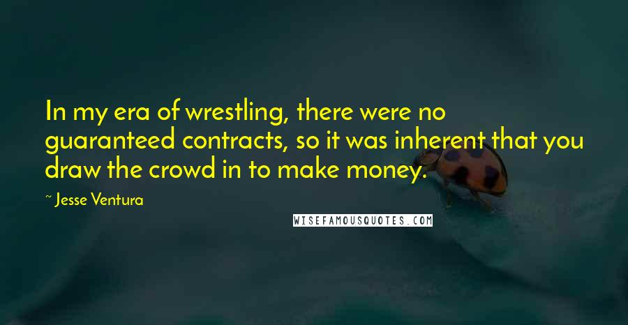 Jesse Ventura Quotes: In my era of wrestling, there were no guaranteed contracts, so it was inherent that you draw the crowd in to make money.