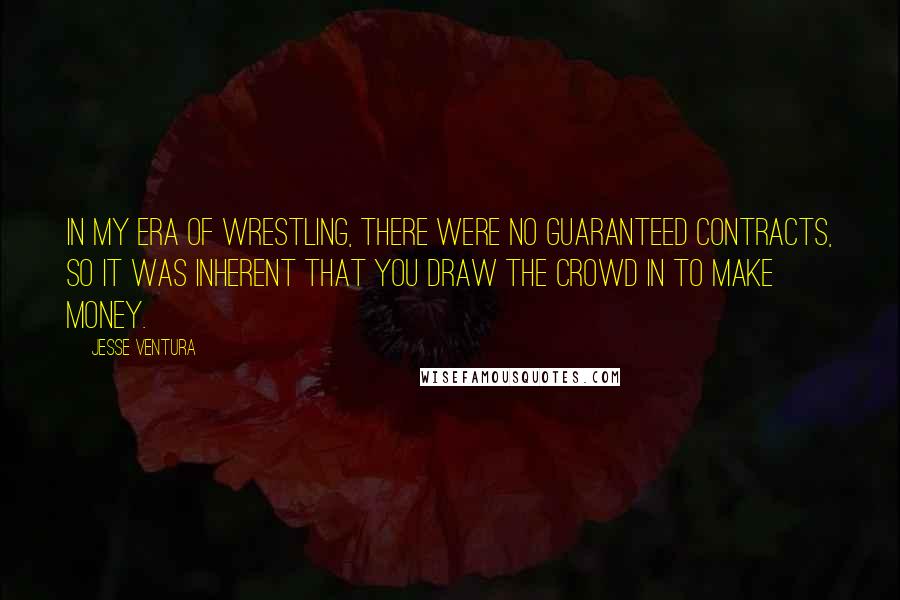 Jesse Ventura Quotes: In my era of wrestling, there were no guaranteed contracts, so it was inherent that you draw the crowd in to make money.