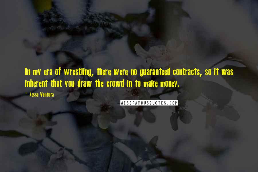 Jesse Ventura Quotes: In my era of wrestling, there were no guaranteed contracts, so it was inherent that you draw the crowd in to make money.