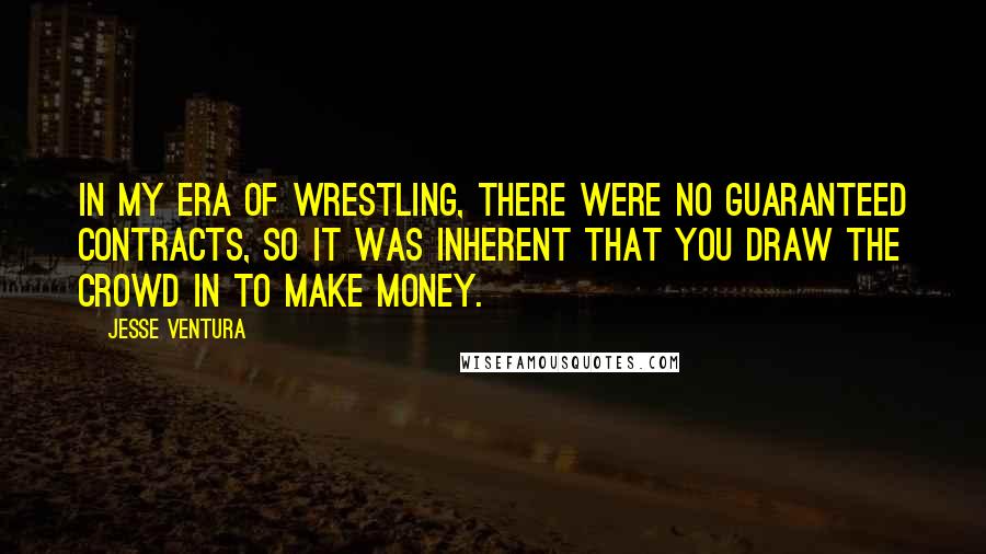Jesse Ventura Quotes: In my era of wrestling, there were no guaranteed contracts, so it was inherent that you draw the crowd in to make money.
