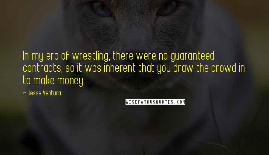 Jesse Ventura Quotes: In my era of wrestling, there were no guaranteed contracts, so it was inherent that you draw the crowd in to make money.