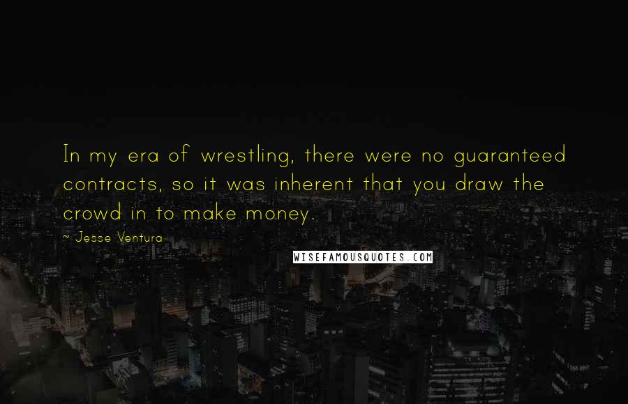 Jesse Ventura Quotes: In my era of wrestling, there were no guaranteed contracts, so it was inherent that you draw the crowd in to make money.