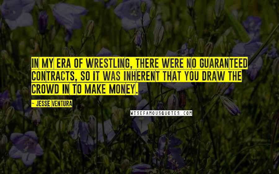 Jesse Ventura Quotes: In my era of wrestling, there were no guaranteed contracts, so it was inherent that you draw the crowd in to make money.