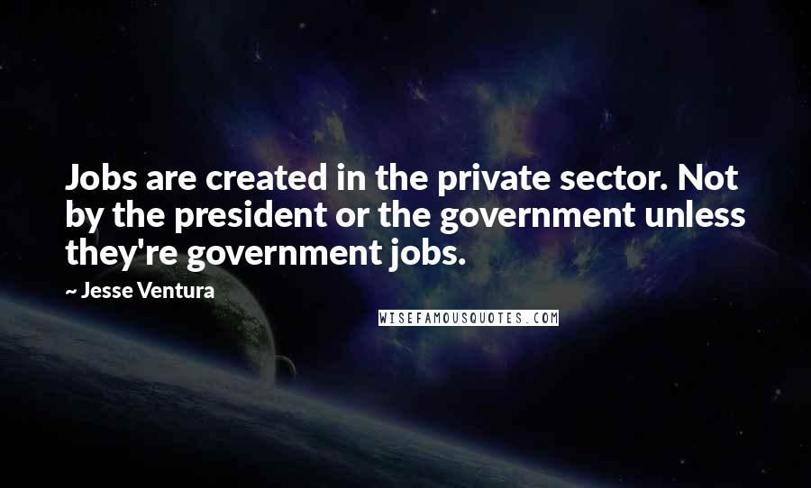 Jesse Ventura Quotes: Jobs are created in the private sector. Not by the president or the government unless they're government jobs.