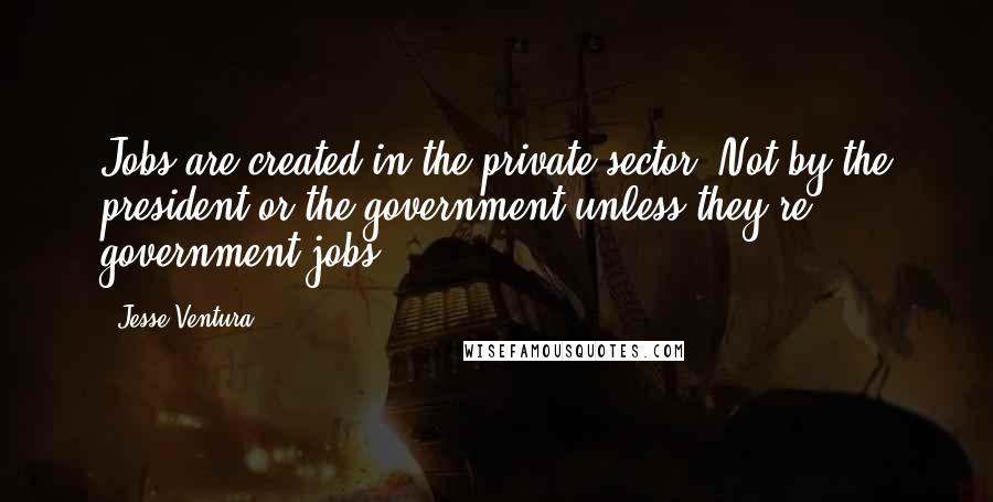 Jesse Ventura Quotes: Jobs are created in the private sector. Not by the president or the government unless they're government jobs.