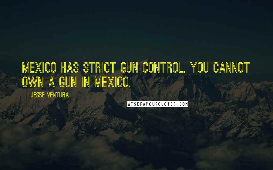 Jesse Ventura Quotes: Mexico has strict gun control. You cannot own a gun in Mexico.