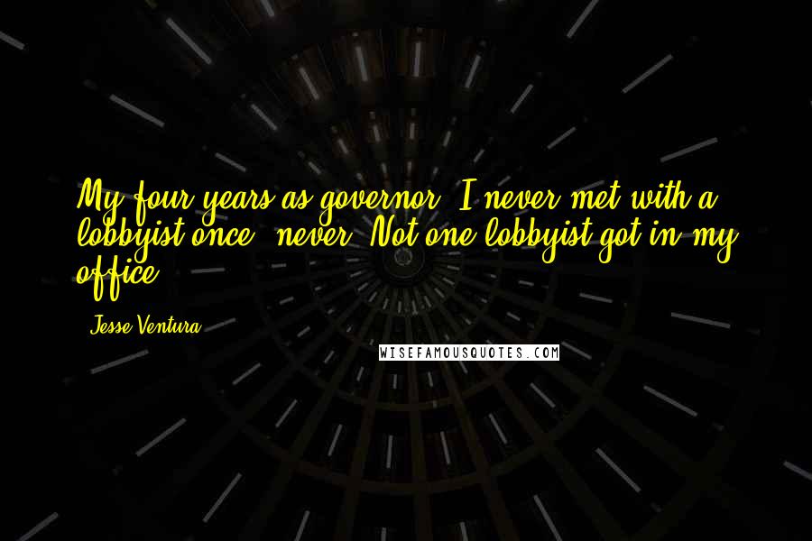 Jesse Ventura Quotes: My four years as governor, I never met with a lobbyist once, never. Not one lobbyist got in my office.