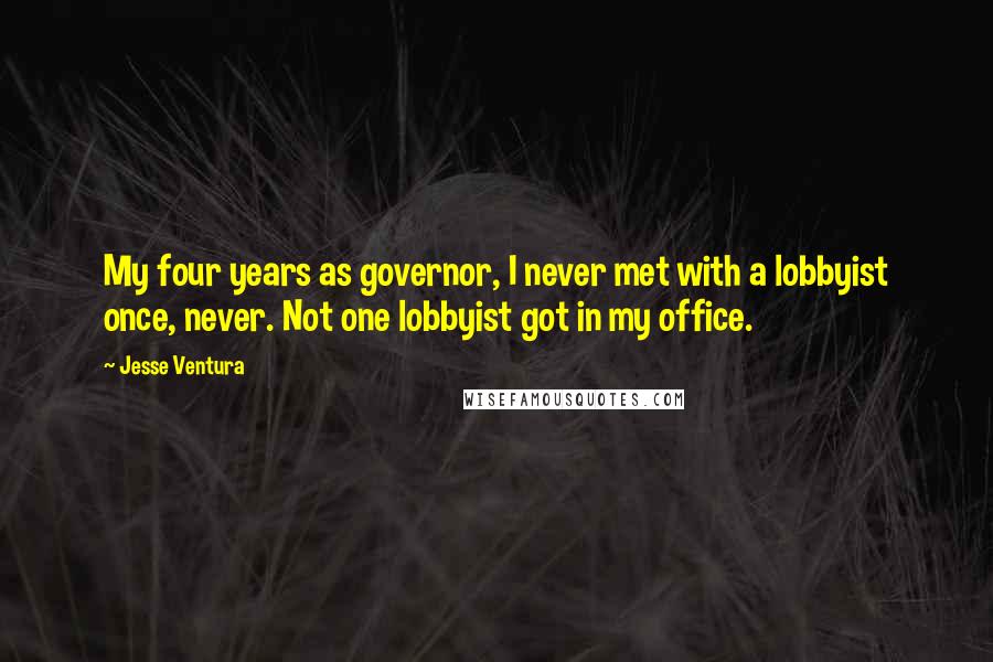 Jesse Ventura Quotes: My four years as governor, I never met with a lobbyist once, never. Not one lobbyist got in my office.