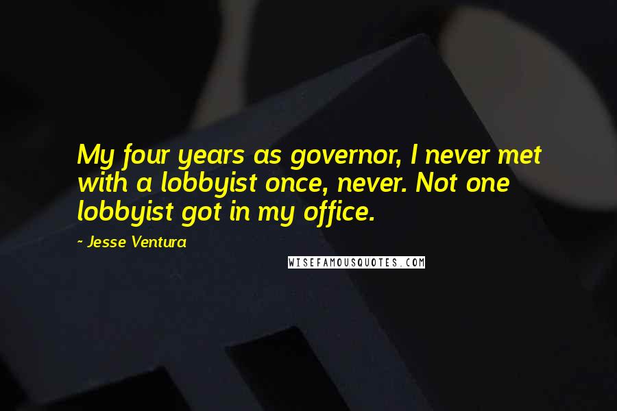 Jesse Ventura Quotes: My four years as governor, I never met with a lobbyist once, never. Not one lobbyist got in my office.