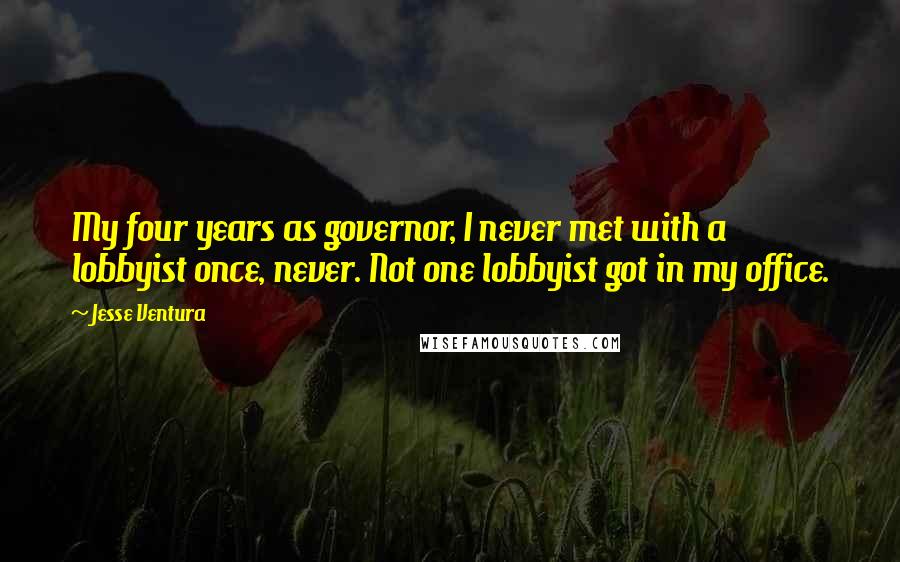 Jesse Ventura Quotes: My four years as governor, I never met with a lobbyist once, never. Not one lobbyist got in my office.