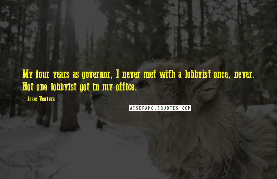 Jesse Ventura Quotes: My four years as governor, I never met with a lobbyist once, never. Not one lobbyist got in my office.