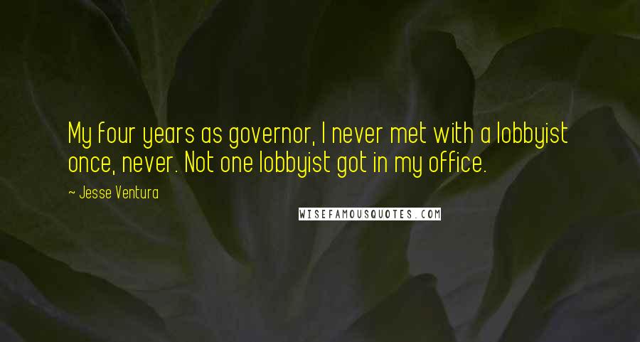 Jesse Ventura Quotes: My four years as governor, I never met with a lobbyist once, never. Not one lobbyist got in my office.