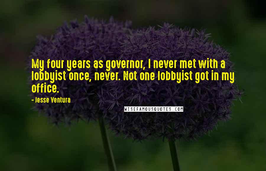 Jesse Ventura Quotes: My four years as governor, I never met with a lobbyist once, never. Not one lobbyist got in my office.