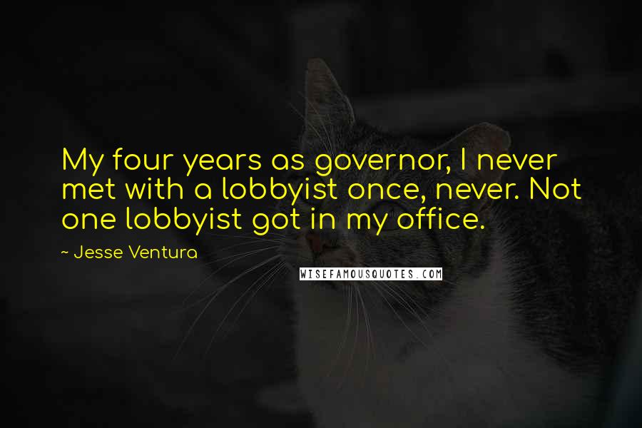 Jesse Ventura Quotes: My four years as governor, I never met with a lobbyist once, never. Not one lobbyist got in my office.