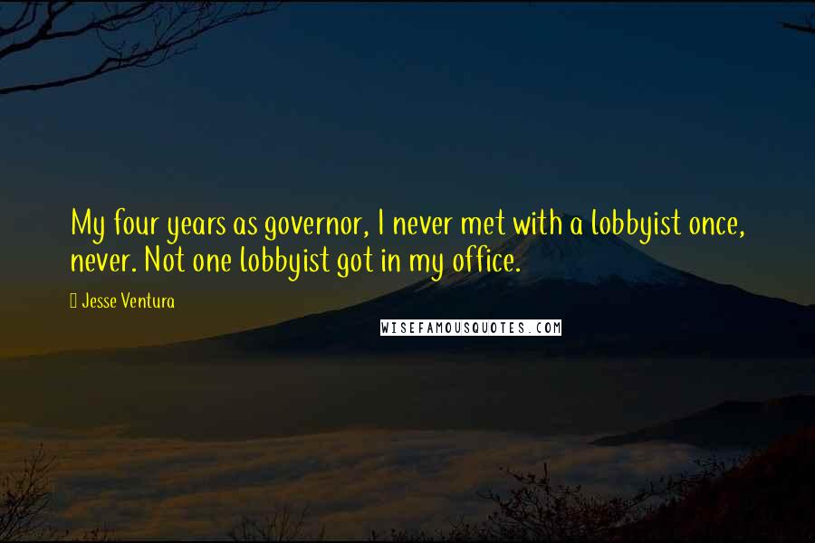 Jesse Ventura Quotes: My four years as governor, I never met with a lobbyist once, never. Not one lobbyist got in my office.