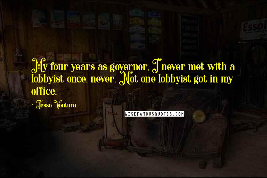 Jesse Ventura Quotes: My four years as governor, I never met with a lobbyist once, never. Not one lobbyist got in my office.