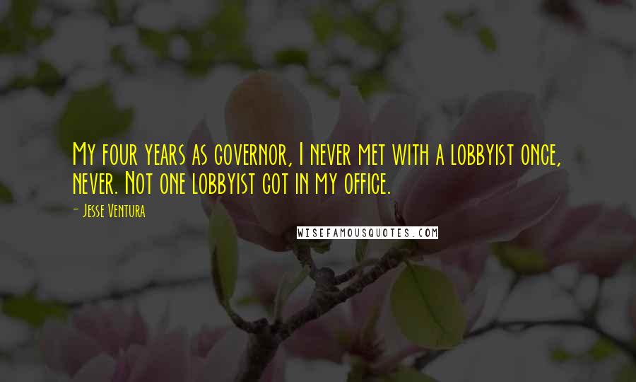 Jesse Ventura Quotes: My four years as governor, I never met with a lobbyist once, never. Not one lobbyist got in my office.
