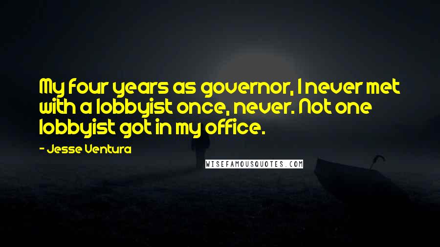 Jesse Ventura Quotes: My four years as governor, I never met with a lobbyist once, never. Not one lobbyist got in my office.