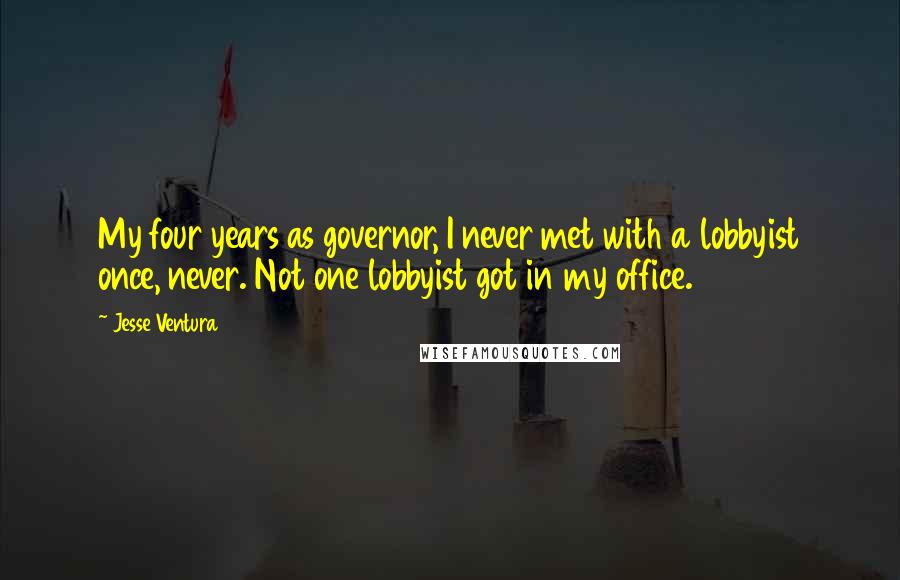 Jesse Ventura Quotes: My four years as governor, I never met with a lobbyist once, never. Not one lobbyist got in my office.