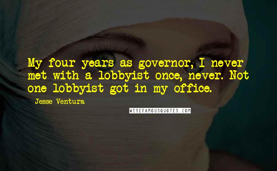 Jesse Ventura Quotes: My four years as governor, I never met with a lobbyist once, never. Not one lobbyist got in my office.