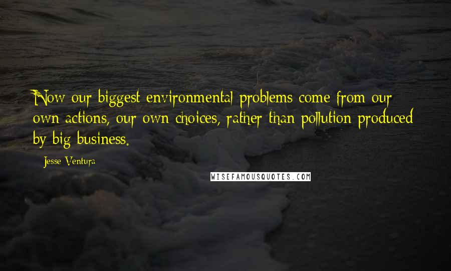 Jesse Ventura Quotes: Now our biggest environmental problems come from our own actions, our own choices, rather than pollution produced by big business.