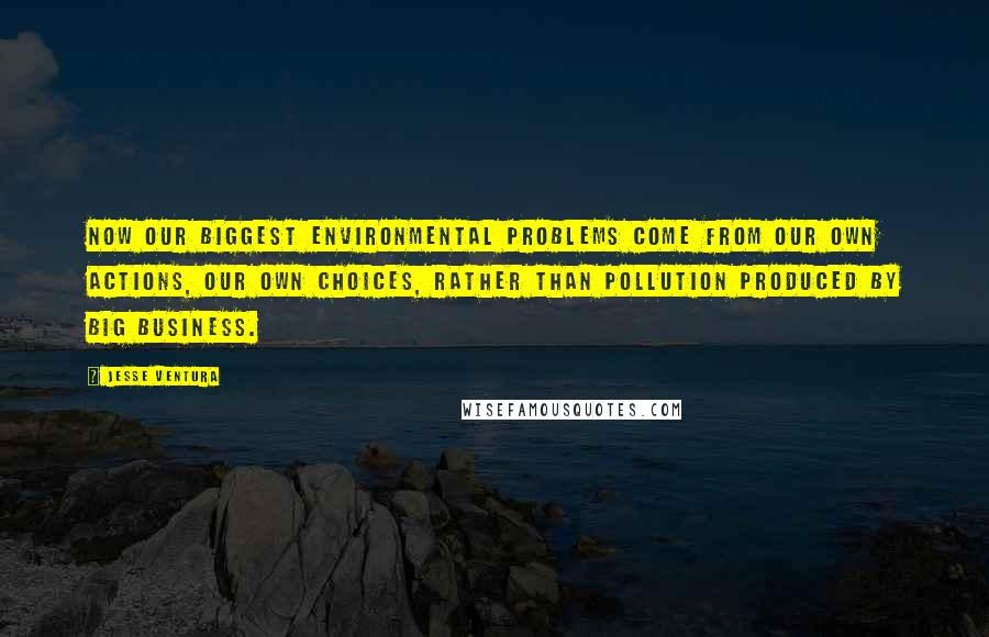 Jesse Ventura Quotes: Now our biggest environmental problems come from our own actions, our own choices, rather than pollution produced by big business.