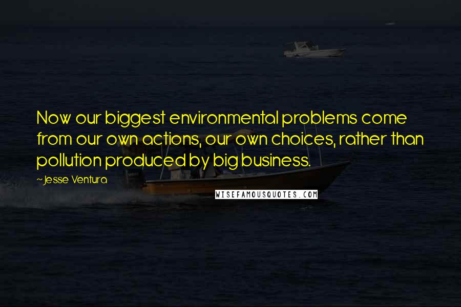 Jesse Ventura Quotes: Now our biggest environmental problems come from our own actions, our own choices, rather than pollution produced by big business.