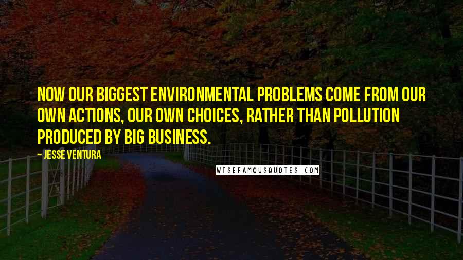 Jesse Ventura Quotes: Now our biggest environmental problems come from our own actions, our own choices, rather than pollution produced by big business.