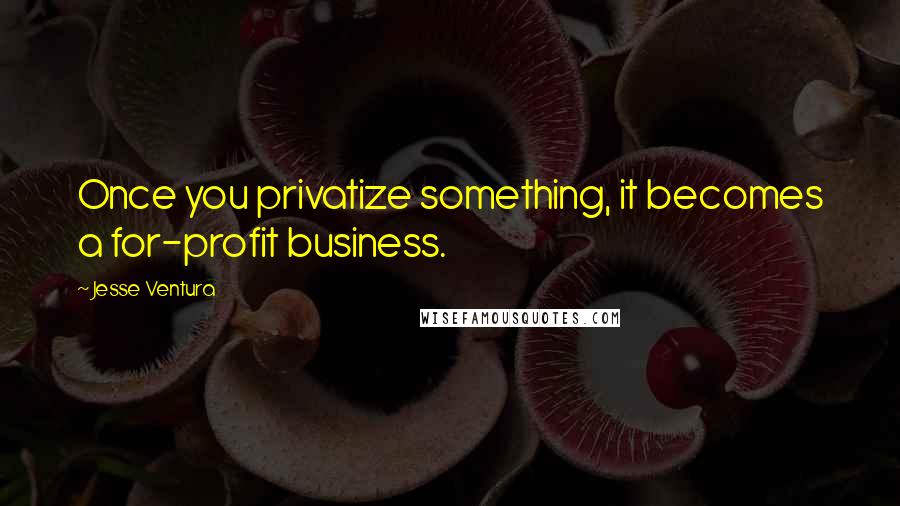 Jesse Ventura Quotes: Once you privatize something, it becomes a for-profit business.