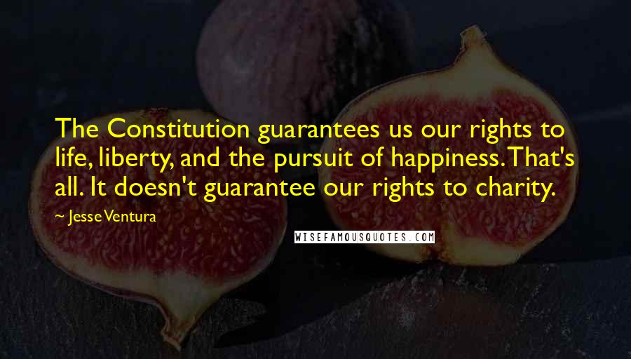 Jesse Ventura Quotes: The Constitution guarantees us our rights to life, liberty, and the pursuit of happiness. That's all. It doesn't guarantee our rights to charity.