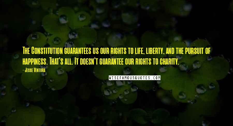 Jesse Ventura Quotes: The Constitution guarantees us our rights to life, liberty, and the pursuit of happiness. That's all. It doesn't guarantee our rights to charity.