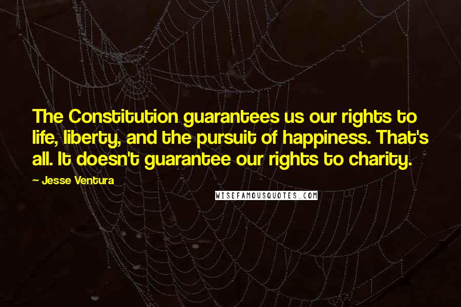 Jesse Ventura Quotes: The Constitution guarantees us our rights to life, liberty, and the pursuit of happiness. That's all. It doesn't guarantee our rights to charity.