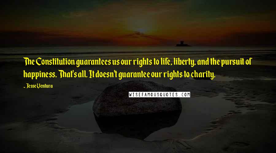 Jesse Ventura Quotes: The Constitution guarantees us our rights to life, liberty, and the pursuit of happiness. That's all. It doesn't guarantee our rights to charity.